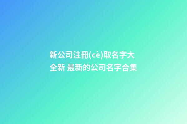 新公司注冊(cè)取名字大全新 最新的公司名字合集